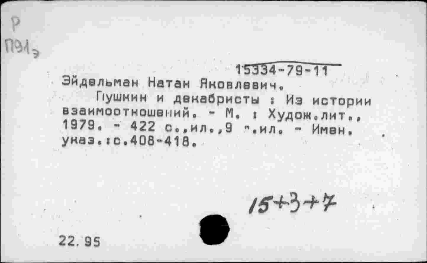 ﻿?
П'Мэ
115334-79-ТТ~ Эйдельман Натан Яковлевич.
Пушнин и декабристы 8 Из истории взаимоотношений. - N. I Худож.лит., 1979. - 422 с.,ил.,9 ",ил, ~ Имен, унаэ. ю.408-418.
/^3
22. 95